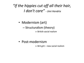 “ If the hippies cut off all their hair,  I don't care”  - Jimi Hendrix Modernism (art) Structuralism (theory) British social realism Post-modernism  Brit grit – new social realism 
