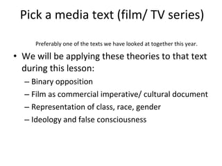Pick a media text (film/ TV series) Preferably one of the texts we have looked at together this year. We will be applying these theories to that text during this lesson: Binary opposition Film as commercial imperative/ cultural document Representation of class, race, gender Ideology and false consciousness 
