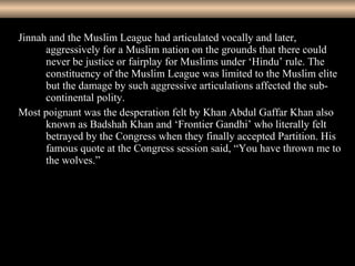 10
Jinnah and the Muslim League had articulated vocally and later,
aggressively for a Muslim nation on the grounds that there could
never be justice or fairplay for Muslims under ‘Hindu’ rule. The
constituency of the Muslim League was limited to the Muslim elite
but the damage by such aggressive articulations affected the sub-
continental polity.
Most poignant was the desperation felt by Khan Abdul Gaffar Khan also
known as Badshah Khan and ‘Frontier Gandhi’ who literally felt
betrayed by the Congress when they finally accepted Partition. His
famous quote at the Congress session said, “You have thrown me to
the wolves.”
 