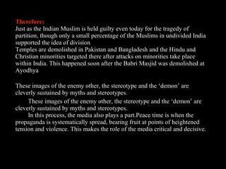 12
Therefore:
Just as the Indian Muslim is held guilty even today for the tragedy of
partition, though only a small percentage of the Muslims in undivided India
supported the idea of division
Temples are demolished in Pakistan and Bangladesh and the Hindu and
Christian minorities targeted there after attacks on minorities take place
within India. This happened soon after the Babri Masjid was demolished at
Ayodhya
These images of the enemy other, the stereotype and the ‘demon’ are
cleverly sustained by myths and stereotypes.
These images of the enemy other, the stereotype and the ‘demon’ are
cleverly sustained by myths and stereotypes.
In this process, the media also plays a part.Peace time is when the
propaganda is systematically spread, bearing fruit at points of heightened
tension and violence. This makes the role of the media critical and decisive.
 
