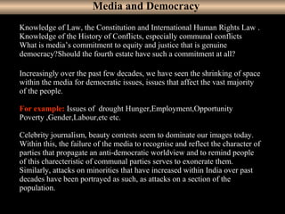 13
Knowledge of Law, the Constitution and International Human Rights Law .
Knowledge of the History of Conflicts, especially communal conflicts
What is media’s commitment to equity and justice that is genuine
democracy?Should the fourth estate have such a commitment at all?
Increasingly over the past few decades, we have seen the shrinking of space
within the media for democratic issues, issues that affect the vast majority
of the people.
For example: Issues of drought Hunger,Employment,Opportunity
Poverty ,Gender,Labour,etc etc.
Celebrity journalism, beauty contests seem to dominate our images today.
Within this, the failure of the media to recognise and reflect the character of
parties that propagate an anti-democratic worldview and to remind people
of this charecteristic of communal parties serves to exonerate them.
Similarly, attacks on minorities that have increased within India over past
decades have been portrayed as such, as attacks on a section of the
population.
Media and Democracy
 