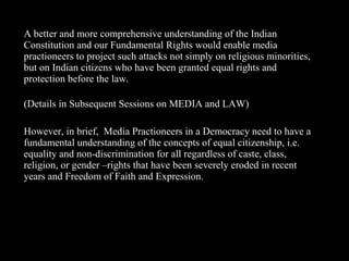 14
A better and more comprehensive understanding of the Indian
Constitution and our Fundamental Rights would enable media
practioneers to project such attacks not simply on religious minorities,
but on Indian citizens who have been granted equal rights and
protection before the law.
(Details in Subsequent Sessions on MEDIA and LAW)
However, in brief, Media Practioneers in a Democracy need to have a
fundamental understanding of the concepts of equal citizenship, i.e.
equality and non-discrimination for all regardless of caste, class,
religion, or gender –rights that have been severely eroded in recent
years and Freedom of Faith and Expression.
 