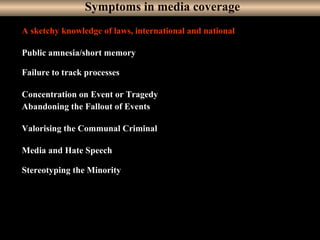 15
A sketchy knowledge of laws, international and national
Public amnesia/short memory
Failure to track processes
Concentration on Event or Tragedy
Abandoning the Fallout of Events
Valorising the Communal Criminal
Media and Hate Speech
Stereotyping the Minority
Symptoms in media coverage
 