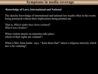 16
•Knowledge of Laws, International and National
The sketchy knowledge of international and national law results often in the events
being portrayed without their implications being pointed out.
That is, Which rights have been violated?
Which laws broken?
When violent attacks on minorties take place
which of their rights are violated ?
When a Shiv Sena leader says, “ Kick them Out!” about a religious minority which
law is he violating?
Symptoms in media coverage
 