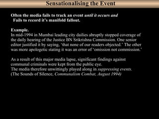 17
Often the media fails to track an event until it occurs and
Fails to record it’s manifold fallout.
Example.
In mid-1994 in Mumbai leading city dailies abruptly stopped coverage of
the daily hearing of the Justice BN Srikrishna Commission. One senior
editor justified it by saying, ‘that none of our readers objected.’ The other
was more apologetic stating it was an error of ‘omission not commission.’
As a result of this major media lapse, significant findings against
communal criminals were kept from the public eye.
The media therefore unwittingly played along in suppressing events.
(The Sounds of Silence, Communalism Combat, August 1994)
Sensationalising the Event
 