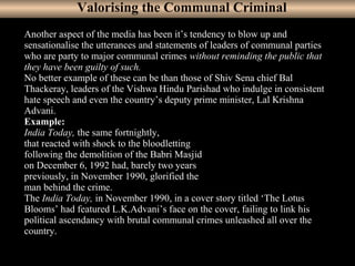 18
Another aspect of the media has been it’s tendency to blow up and
sensationalise the utterances and statements of leaders of communal parties
who are party to major communal crimes without reminding the public that
they have been guilty of such.
No better example of these can be than those of Shiv Sena chief Bal
Thackeray, leaders of the Vishwa Hindu Parishad who indulge in consistent
hate speech and even the country’s deputy prime minister, Lal Krishna
Advani.
Example:
India Today, the same fortnightly,
that reacted with shock to the bloodletting
following the demolition of the Babri Masjid
on December 6, 1992 had, barely two years
previously, in November 1990, glorified the
man behind the crime.
The India Today, in November 1990, in a cover story titled ‘The Lotus
Blooms’ had featured L.K.Advani’s face on the cover, failing to link his
political ascendancy with brutal communal crimes unleashed all over the
country.
Valorising the Communal Criminal
 
