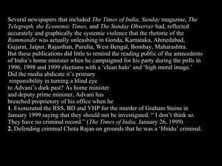 19
Several newspapers that included The Times of India, Sunday magazine, The
Telegraph, the Economic Times, and The Sunday Observer had, reflected
accurately and graphically the systemic violence that the rhetoric of the
Rammandir was actually unleashing in Gonda, Karnataka, Ahmedabad,
Gujarat, Jaipur, Rajasthan, Purulia, West Bengal, Bombay, Maharashtra.
But these publications did little to remind the reading public of the antecedents
of India’s home minister when he campaigned for his party during the polls in
1996, 1998 and 1999 elections with a ‘clean halo’ and ‘high moral image.’
Did the media abdicate it’s primary
responsibility in turning a blind eye
to Advani’s dark past? As home minister
and deputy prime minister, Advani has
breached proprietory of his office when he
1. Exonerated the RSS, BD and VHP for the murder of Graham Steins in
January 1999 saying that they should not be investigated. “ I don’t think so.
They have no criminal record.” (The Times of India, January 26, 1999)
2. Defending criminal Chota Rajan on grounds that he was a ‘Hindu’ criminal.
 