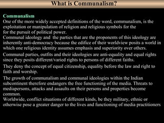 2
Communalism
One of the more widely accepted definitions of the word, communalism, is the
exploitation or manipulation of religion and religious symbols for the
for the pursuit of political power.
Communal ideology and the parties that are the proponents of this ideology are
inherently anti-democracy because the edifice of their worldview posits a world in
which one religious identity assumes emphasis and superiority over others.
Communal parties, outfits and their ideologies are anti-equality and equal rights
since they posits different/varied rights to persons of different faiths.
They deny the concept of equal citizenship, equality before the law and right to
faith and worship.
The growth of communalism and communal ideologies within the Indian
subcontinent therefore endangers the free functioning of the media. Threats to
mediapersons, attacks and assaults on their persons and properties become
common.
Worldwide, conflict situations of different kinds, be they military, ethnic or
otherwise pose a greater danger to the lives and functioning of media practitioners.
What is Communalism?
 