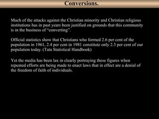 22
Much of the attacks against the Christian minority and Christian religious
institutions has in past years been justified on grounds that this community
is in the business of “converting”.
Official statistics show that Christians who formed 2.6 per cent of the
population in 1961, 2.4 per cent in 1981 constitute only 2.3 per cent of our
population today. (Tata Statistical Handbook)
Yet the media has been lax in clearly portraying these figures when
repeated efforts are being made to enact laws that in effect are a denial of
the freedom of faith of individuals.
Conversions.
 