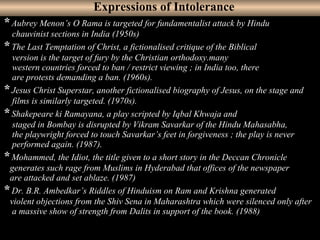 23
* Aubrey Menon’s O Rama is targeted for fundamentalist attack by Hindu
chauvinist sections in India (1950s)
* The Last Temptation of Christ, a fictionalised critique of the Biblical
version is the target of fury by the Christian orthodoxy.many
western countries forced to ban / restrict viewing ; in India too, there
are protests demanding a ban. (1960s).
* Jesus Christ Superstar, another fictionalised biography of Jesus, on the stage and
films is similarly targeted. (1970s).
* Shakepeare ki Ramayana, a play scripted by Iqbal Khwaja and
staged in Bombay is disrupted by Vikram Savarkar of the Hindu Mahasabha,
the playwright forced to touch Savarkar’s feet in forgiveness ; the play is never
performed again. (1987).
* Mohammed, the Idiot, the title given to a short story in the Deccan Chronicle
generates such rage from Muslims in Hyderabad that offices of the newspaper
are attacked and set ablaze. (1987)
* Dr. B.R. Ambedkar’s Riddles of Hinduism on Ram and Krishna generated
violent objections from the Shiv Sena in Maharashtra which were silenced only after
a massive show of strength from Dalits in support of the book. (1988)
Expressions of Intolerance
 