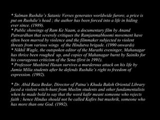 24
* Salman Rushdie’s Satanic Verses generates worldwide furore, a price is
put on Rushdie’s head ; the author has been forced into a life in hiding
ever since. (1989).
* Public showings of Ram Ke Naam, a documentary film by Anand
Patwardhan that severely critiques the Ramjanmabhoomi movement have
often been marred by violence and the filmmaker subjected to violent
threats from various wings of the Hindutva brigade. (1990 onwards)
* Nikhil Wagle, the outspoken editor of the Marathi eveninger, Mahanagar
has thrice been roughed up, and copies of Mahanagar burnt by Sainiks for
his courageous criticism of the Sena (first in 1991).
* Professor Mushirul Hasan survives a murderous attack on his life by
Jamia Milia students after he defends Rushdie’s right to freedom of
expression. (1992).
* Dr. Abid Raza Bedar, Director of Patna’s Khuda Baksh Oriental Library
faced a violent witch-hunt from Muslim students and other fundamentalists
when he made bold to say that the word kafir meant someone who rejects
faith ; hence Hindus should not be called Kafirs but mushrik, someone who
has more than one God. (1992).
 