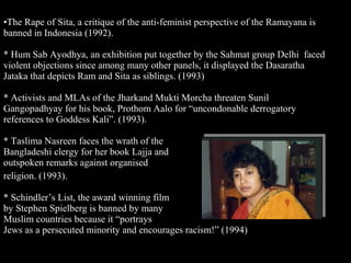 25
•The Rape of Sita, a critique of the anti-feminist perspective of the Ramayana is
banned in Indonesia (1992).
* Hum Sab Ayodhya, an exhibition put together by the Sahmat group Delhi faced
violent objections since among many other panels, it displayed the Dasaratha
Jataka that depicts Ram and Sita as siblings. (1993)
* Activists and MLAs of the Jharkand Mukti Morcha threaten Sunil
Gangopadhyay for his book, Prothom Aalo for “uncondonable derrogatory
references to Goddess Kali”. (1993).
* Taslima Nasreen faces the wrath of the
Bangladeshi clergy for her book Lajja and
outspoken remarks against organised
religion. (1993).
* Schindler’s List, the award winning film
by Stephen Spielberg is banned by many
Muslim countries because it “portrays
Jews as a persecuted minority and encourages racism!” (1994)
 