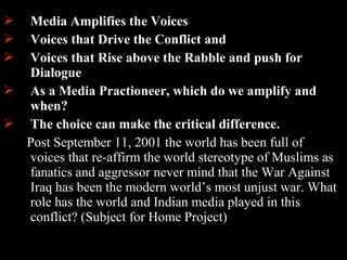 26
 Media Amplifies the Voices
 Voices that Drive the Conflict and
 Voices that Rise above the Rabble and push for
Dialogue
 As a Media Practioneer, which do we amplify and
when?
 The choice can make the critical difference.
Post September 11, 2001 the world has been full of
voices that re-affirm the world stereotype of Muslims as
fanatics and aggressor never mind that the War Against
Iraq has been the modern world’s most unjust war. What
role has the world and Indian media played in this
conflict? (Subject for Home Project)
 
