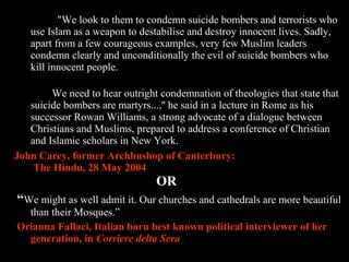 28
"We look to them to condemn suicide bombers and terrorists who
use Islam as a weapon to destabilise and destroy innocent lives. Sadly,
apart from a few courageous examples, very few Muslim leaders
condemn clearly and unconditionally the evil of suicide bombers who
kill innocent people.
We need to hear outright condemnation of theologies that state that
suicide bombers are martyrs...,'' he said in a lecture in Rome as his
successor Rowan Williams, a strong advocate of a dialogue between
Christians and Muslims, prepared to address a conference of Christian
and Islamic scholars in New York.
John Carey, former Archbushop of Canterbury:
The Hindu, 28 May 2004
OR
“We might as well admit it. Our churches and cathedrals are more beautiful
than their Mosques.”
Orianna Fallaci, Italian born best known political interviewer of her
generation, in Corriere delta Sera
 