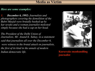 3
Here are some examples:
1.     December 6, 1992: Journalists and 
photographers covering the demolition of the 
Babri Masjid were brutally bashed up by 
kar sevaks and a woman journalist molested 
simply because she had a cap on her head.
The President of the Delhi Union of 
Journalists, Mr. Anand K. Sahay, in a statement 
said that journalists all over the December 6,
 were witness to the brutal attack on journalists, 
the first of its kind in the annals of modern 
Indian democratic life. Karsevaks manhandling
journalist
Media as Victim
 