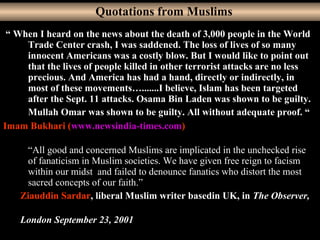 31
“ When I heard on the news about the death of 3,000 people in the World
Trade Center crash, I was saddened. The loss of lives of so many
innocent Americans was a costly blow. But I would like to point out
that the lives of people killed in other terrorist attacks are no less
precious. And America has had a hand, directly or indirectly, in
most of these movements….......I believe, Islam has been targeted
after the Sept. 11 attacks. Osama Bin Laden was shown to be guilty.
Mullah Omar was shown to be guilty. All without adequate proof. “
Imam Bukhari (www.newsindia-times.com)
“All good and concerned Muslims are implicated in the unchecked rise
of fanaticism in Muslim societies. We have given free reign to facism
within our midst and failed to denounce fanatics who distort the most
sacred concepts of our faith.”
Ziauddin Sardar, liberal Muslim writer basedin UK, in The Observer,
London September 23, 2001
Quotations from Muslims
 