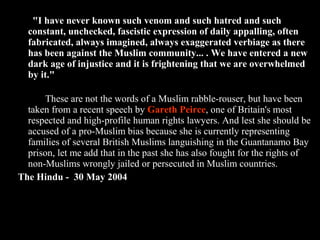 32
"I have never known such venom and such hatred and such
constant, unchecked, fascistic expression of daily appalling, often
fabricated, always imagined, always exaggerated verbiage as there
has been against the Muslim community... . We have entered a new
dark age of injustice and it is frightening that we are overwhelmed
by it."
These are not the words of a Muslim rabble-rouser, but have been
taken from a recent speech by Gareth Peirce, one of Britain's most
respected and high-profile human rights lawyers. And lest she should be
accused of a pro-Muslim bias because she is currently representing
families of several British Muslims languishing in the Guantanamo Bay
prison, let me add that in the past she has also fought for the rights of
non-Muslims wrongly jailed or persecuted in Muslim countries.
The Hindu - 30 May 2004
 