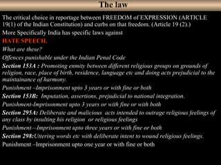 34
The critical choice in reportage between FREEDOM of EXPRESSION (ARTICLE
19(1) of the Indian Constitution) and curbs on that freedom. (Article 19 (2).)
More Specifically India has specific laws against
HATE SPEECH.
What are these?
Offences punishable under the Indian Penal Code
Section 153A : Promoting enmity between different religious groups on grounds of
religion, race, place of birth, residence, language etc and doing acts prejudicial to the
maintainance of harmony.
Punishment –Imprisonment upto 3 years or with fine or both
Section 153B: Imputation, assertions, prejudicial to national integration.
Punishment-Imprisonment upto 3 years or with fine or with both
Section 295A: Deliberate and malicious acts intended to outrage religious feelings of
any class by insulting his religion or religious feelings
Punishment—Imprisonment upto three years or with fine or both
Section 298:Uttering words etc with deliberate intent to wound religious feelings.
Punishment –Imprisonment upto one year or with fine or both
The law
 