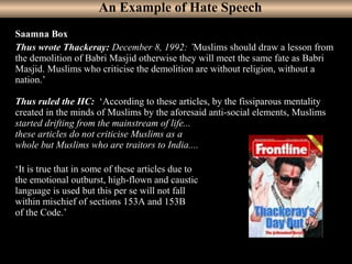 35
Saamna Box
Thus wrote Thackeray: December 8, 1992: ’Muslims should draw a lesson from
the demolition of Babri Masjid otherwise they will meet the same fate as Babri
Masjid. Muslims who criticise the demolition are without religion, without a
nation.’
Thus ruled the HC: ‘According to these articles, by the fissiparous mentality
created in the minds of Muslims by the aforesaid anti-social elements, Muslims
started drifting from the mainstream of life...
these articles do not criticise Muslims as a
whole but Muslims who are traitors to India....
‘It is true that in some of these articles due to
the emotional outburst, high-flown and caustic
language is used but this per se will not fall
within mischief of sections 153A and 153B
of the Code.’
An Example of Hate Speech
 