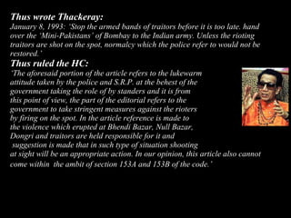 36
Thus wrote Thackeray:
January 8, 1993: ‘Stop the armed bands of traitors before it is too late. hand
over the ‘Mini-Pakistans’ of Bombay to the Indian army. Unless the rioting
traitors are shot on the spot, normalcy which the police refer to would not be
restored.’
Thus ruled the HC:
‘The aforesaid portion of the article refers to the lukewarm
attitude taken by the police and S.R.P. at the behest of the
government taking the role of by standers and it is from
this point of view, the part of the editorial refers to the
government to take stringent measures against the rioters
by firing on the spot. In the article reference is made to
the violence which erupted at Bhendi Bazar, Null Bazar,
Dongri and traitors are held responsible for it and
suggestion is made that in such type of situation shooting
at sight will be an appropriate action. In our opinion, this article also cannot
come within the ambit of section 153A and 153B of the code.’
 