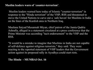 38
Muslim leaders warn of `counter-terrorism’.
Muslim leaders warned here today of Islamic "counter-terrorism" in
response to the "Hindu terrorism" of the VHP, RSS and threatened to
move the United Nations to carve out a `safe haven' for Muslims in India
on the lines of the Kurdish area in Northern Iraq.
Maulana Saiyad Musannah Miyan, chief patron of the Jamia Qadria
Ashrafia, alleged in a statement circulated at a press conference that the
Prime Minister was according "tacit endorsement" to the VHP and the
RSS.
"It would be a mistake to imagine that Muslims in India are not capable
of self-defence against religious terrorists," they said. They were
reacting to the reported statement of VHP leaders that the Government
action against its proposed rally in Ayodhya could start riots.
The Hindu - MUMBAI Oct. 16
 