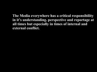 39
The Media everywhere has a critical responsibility
in it’s understanding. perspective and reportage at
all times but especially in times of internal and
external conflict.
 
