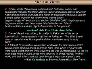 4
2. While Pricilla Raj recently obtained bail, historian, author and
columnist Professor Muntasir Mamun, writer and social activist Shahriar
Kabir and freelance journalist and writer on development issues Saleem
Samad suffer in prison for nearly three weeks under
vague charges of "sedition' and section 54 of the CrPC simply because
they have written and been associated with films on Islamic
fundamentalism and the plight of minorities in Bangladesh.
---- South Asia Free Media Association
3. Daniel Pearl was killed, brutally in Pakistan while on a
journalistic, investigative mission in Pakistan. The Wall Street
Journal reporter was kidnapped and then murdered early in early
2002 .
4. A total of 19 journalists were killed worldwide for their work in 2002.
This number marks a sharp decrease from 2001 when 37 journalists
were killed, eight of them while covering the war in Afghanistan. Of the 19
journalists killed in 2002, most were targeted in direct reprisal for their
work, and their killers had not been brought to justice at year's end.
---The Committee to Protect Journalists, New York
Media as Victim
 