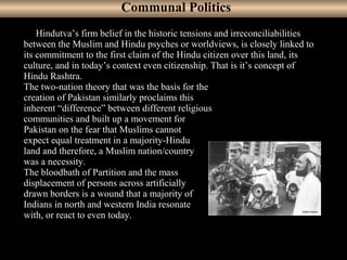 6
     Hindutva’s firm belief in the historic tensions and irreconciliabilities
between the Muslim and Hindu psyches or worldviews, is closely linked to
its commitment to the first claim of the Hindu citizen over this land, its
culture, and in today’s context even citizenship. That is it’s concept of
Hindu Rashtra.
The two-nation theory that was the basis for the
creation of Pakistan similarly proclaims this
inherent “difference” between different religious
communities and built up a movement for
Pakistan on the fear that Muslims cannot
expect equal treatment in a majority-Hindu
land and therefore, a Muslim nation/country
was a necessity.
The bloodbath of Partition and the mass
displacement of persons across artificially
drawn borders is a wound that a majority of
Indians in north and western India resonate
with, or react to even today.
Communal Politics
 