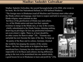 7
Madhav Sadashiv Golwalkar, the second Sarsanghchalak of the RSS, who wrote in
his book, We Or Our Nationhood Defined, in 1939 defined Hindutva:
“The foreign races in Hindustan (read all Muslims and Christian) must either adopt
the Hindu culture and language, must learn to respect and hold in reverence (sic)
Hindu religion, must entertain no idea
but those of the glorification of Hindu race and culture,
i.e., of the Hindu nation and must lost their separate
existence to merge in the Hindu race, or stay in the country,
wholly subordinated to the Hindu Nation, claiming nothing,
deserving no privileges far less any preferential treatment –
not even citizen’s rights. There is, at least should be,
no other course for them to adopt.” (9)…“German race
and pride has now become the topic of the day. To keep up
the purity of the Race and its culture, Germany shocked
the world by her purging the country of the semitic
Races - the Jews. Race pride at its highest has been
manifested here. Germany has also shown how well-nigh
impossible it is for Races and cultures, having differences
going to the root, to be assimilated into one united whole,
a good lesson for us in Hindustan to learn and profit by” (10).
Madhav Sadashiv Golwalkar
 