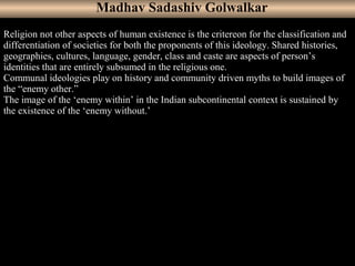 8
Religion not other aspects of human existence is the critereon for the classification and
differentiation of societies for both the proponents of this ideology. Shared histories,
geographies, cultures, language, gender, class and caste are aspects of person’s
identities that are entirely subsumed in the religious one.
Communal ideologies play on history and community driven myths to build images of
the “enemy other.”
The image of the ‘enemy within’ in the Indian subcontinental context is sustained by
the existence of the ‘enemy without.’
Madhav Sadashiv Golwalkar
 