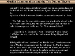 9
Muslim Communalism and the Two Nation Theory
Ironically, just as the national movement was gaining ground against
the British and had drawn in freedom fighters from all communities,
the
ugly face of both Hindu and Muslim communalism reared it’s head.
The fight was for competitive space and also for the idea of India.
As we have seen above, the RSS and Guru Golwalkar’s notion of
India is encompassed in We and Our Nationhood Defined.
In addition, V. Savarkar’s work `Hindutva: Who is Hindu'
(1923) became and remains the basic text defining this political
concept.
Side by side with this notion of the ‘Hindu State’, the simultaneous
rise of Muslim communalism in the politics of the Muslim League
and it’s most vocal advocate, Mohammed Ali Jinnah, not only did
sectarian nationalism dominate the debate but the sub-continent
experienced brutal communal polarisation with Partition.
 