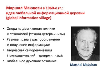 Маршал Маклюэн в 1960-е гг.:
идея глобальной информационной деревни
(global information village)
• Опора на достижения техники
и технологий (технол.детерминизм)
• Равные права в распространении
и получении информации;
• Творческая самореализация
(технологический детерминизм);
• Глобальное духовное сознание
Marshal McLuhan
 