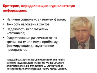 Критерии, определяющие журналистскую
информацию:
• Наличие социально значимых фактов;
• Точность изложения фактов;
• Надежность используемых
источников;
• Существование различных точек
зрения на ту или иную проблему,
формирующие дискуссионное
пространство.
(McQuail D. (1994) Mass Communication and Public
Interest: Towards Social Theory for Media Structure
and Perfomance, pp 249-250 (in) D. Crowley and D.
Mitchell (eds.) Communication Theory Today. London.
 