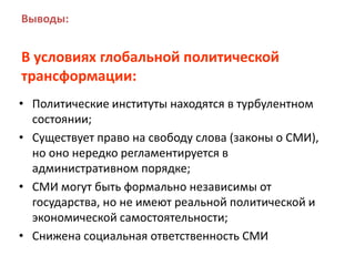 Выводы:
В условиях глобальной политической
трансформации:
• Политические институты находятся в турбулентном
состоянии;
• Существует право на свободу слова (законы о СМИ),
но оно нередко регламентируется в
административном порядке;
• СМИ могут быть формально независимы от
государства, но не имеют реальной политической и
экономической самостоятельности;
• Снижена социальная ответственность СМИ
 