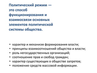 • характер и механизм формирования власти;
• принципы взаимоотношений общества и власти;
• роль негосударственных организаций;
• соотношение прав и свобод граждан;
• характер существующих в обществе запретов;
• положение средств массовой информации.
Политический режим —
это способ
функционирования и
взаимосвязи основных
элементов политической
системы общества.
 