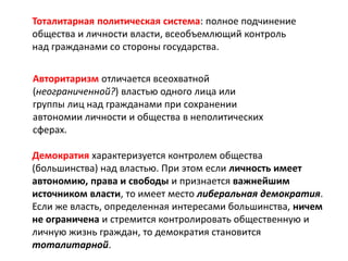 Тоталитарная политическая система: полное подчинение
общества и личности власти, всеобъемлющий контроль
над гражданами со стороны государства.
Авторитаризм отличается всеохватной
(неограниченной?) властью одного лица или
группы лиц над гражданами при сохранении
автономии личности и общества в неполитических
сферах.
Демократия характеризуется контролем общества
(большинства) над властью. При этом если личность имеет
автономию, права и свободы и признается важнейшим
источником власти, то имеет место либеральная демократия.
Если же власть, определенная интересами большинства, ничем
не ограничена и стремится контролировать общественную и
личную жизнь граждан, то демократия становится
тоталитарной.
 