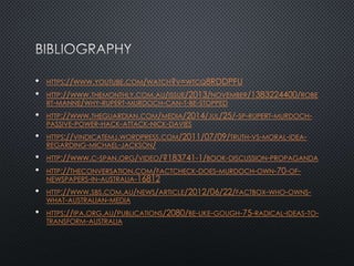 • HTTPS://WWW.YOUTUBE.COM/WATCH?V=WTCQ8RDDPFU
• HTTP://WWW.THEMONTHLY.COM.AU/ISSUE/2013/NOVEMBER/1383224400/ROBE
RT-MANNE/WHY-RUPERT-MURDOCH-CAN-T-BE-STOPPED
• HTTP://WWW.THEGUARDIAN.COM/MEDIA/2014/JUL/25/-SP-RUPERT-MURDOCH-
PASSIVE-POWER-HACK-ATTACK-NICK-DAVIES
• HTTPS://VINDICATEMJ.WORDPRESS.COM/2011/07/09/TRUTH-VS-MORAL-IDEA-
REGARDING-MICHAEL-JACKSON/
• HTTP://WWW.C-SPAN.ORG/VIDEO/?183741-1/BOOK-DISCUSSION-PROPAGANDA
• HTTP://THECONVERSATION.COM/FACTCHECK-DOES-MURDOCH-OWN-70-OF-
NEWSPAPERS-IN-AUSTRALIA-16812
• HTTP://WWW.SBS.COM.AU/NEWS/ARTICLE/2012/06/22/FACTBOX-WHO-OWNS-
WHAT-AUSTRALIAN-MEDIA
• HTTPS://IPA.ORG.AU/PUBLICATIONS/2080/BE-LIKE-GOUGH-75-RADICAL-IDEAS-TO-
TRANSFORM-AUSTRALIA
 