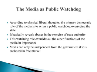 According to classical liberal thoughts, the primary democratic 
role of the media is to act as a public watchdog overseeing the 
state 
 It basically reveals abuses in the exercise of state authority 
 This watchdog role overrides all the other functions of the 
media in importance 
 Media can only be independent from the government if it is 
anchored in free market 
 