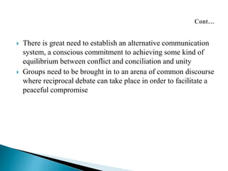  There is great need to establish an alternative communication 
system, a conscious commitment to achieving some kind of 
equilibrium between conflict and conciliation and unity 
 Groups need to be brought in to an arena of common discourse 
where reciprocal debate can take place in order to facilitate a 
peaceful compromise 
 