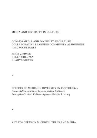 MEDIA AND DIVERSITY IN CULTURE
COM-530 MEDIA AND DIVERSITY IN CULTURE
COLLABORATIVE LEARNING COMMUNITY ASSIGNMENT
- MICROCULTURES
JENNI ZIMMER
HELEN CHLUPSA
GLADYS NIEVES
*
EFFECTS OF MEDIA ON DIVERSITY IN CULTUREKey
ConceptsMicroculture RepresentationAudience
PerceptionCritical Culture ApproachMedia Literacy
*
KEY CONCEPTS ON MICROCULTURES AND MEDIA
 
