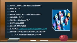 NAME : PANDYA MEHAL JITENDRABHAI
ROLL NO :13
SEM: 3
ENROLLMENT NO : 2069108420200029
SUBJECT : ELT -1
TOPIC : Media and ELT
DATE :3/12/2020
BEACH -22019-2021
E-MAIL ID -MEHALPANDYA252@GMAIL.COM
SUBMITTED TO – DEPARTMENT OF ENGLISH
M. K. BHAVANAGAR UNIVERSITY
 