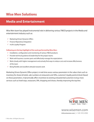Wise Men Solutions
Media and Entertainment
Wise Men team has played instrumental role in delivering various TIBCO projects in the Media and
entertainment industry such as:
99 Marketing Driven Dynamic Offers
99 Finance Repository Integration
99 mLife Loyalty Program
Following are the key highlight of the work performed by Wise Men:
99 Installation, configuration and monitoring of various TIBCO products
99 Provide technical guidance & leadership for the project teams
99 Work with business counter-parts and effectively manage the expectations
99 Work closely with higher management and actively find ways to reduce cost and increase effectiveness
of the team
99 Being flexible and excellent attitude towards work

Marketing Driven Dynamic Offers project, in real-time assess various parameters in the value chain such as
inventory for shows & hotels, sale numbers at restaurants and SPAs, customer’s loyalty points & level. Based
on these parameters, it dynamically offers incentives to existing and potential customers to buy more
services such as hotel stays, restaurant, SPA, shopping and shows, thereby improving the top-line.

www.wisemen.com
info@wisemen.com | +1 281-953-4500
© Wise Men. All Rights Reserved.

 