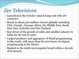 Zee Televisions Launched in the October 1992 & keeps tab with 167 countries Reach to about 500 million viewers globally including USA, Canada , Europe, Africa, the Middle East, South East Asia, Australia and New Zealand Key driver of the growth of cable and satellite industry in India for the last 16 years Largest producer and aggregator of Hindi programming in the world, with more than 80,000 hours of original programming in the library Ranked as the ninth most popular brand within a decade of its launch. 