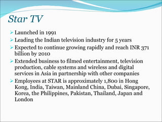 Star TV  Launched in 1991  Leading the Indian television industry for 5 years Expected to continue growing rapidly and reach INR 371 billion by 2010  Extended business to filmed entertainment, television production, cable systems and wireless and digital services in Asia in partnership with other companies Employees at STAR is approximately 1,800 in Hong Kong, India, Taiwan, Mainland China, Dubai, Singapore, Korea, the Philippines, Pakistan, Thailand, Japan and London 