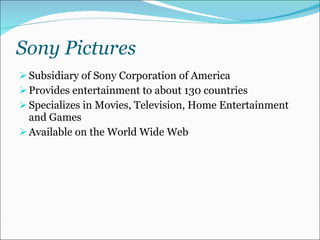 Sony Pictures Subsidiary of Sony Corporation of America Provides entertainment to about 130 countries Specializes in Movies, Television, Home Entertainment and Games Available on the World Wide Web 