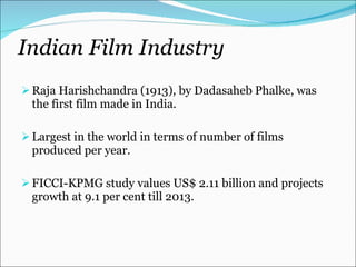 Indian Film Industry  Raja Harishchandra (1913), by Dadasaheb Phalke, was the first film made in India. Largest in the world in terms of number of films produced per year. FICCI-KPMG study values US$ 2.11 billion and projects growth at 9.1 per cent till 2013. 