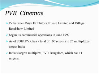 PVR  Cinemas JV between Priya Exhibitors Private Limited and Village Roadshow Limited began its commercial operations in June 1997 As of 2009, PVR has a total of 106 screens in 26 multiplexes across India India's largest multiplex, PVR Bangalore, which has 11 screens. 