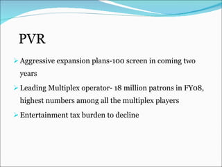 PVR Aggressive expansion plans-100 screen in coming two years Leading Multiplex operator-  18 million patrons in FY08, highest numbers among all the multiplex players Entertainment tax burden to decline 