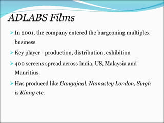 ADLABS Films In 2001, the company entered the burgeoning multiplex business Key player - production, distribution, exhibition  400 screens spread across India, US, Malaysia and Mauritius. Has produced like  Gangajaal,   Namastey London ,  Singh is Kinng etc. 