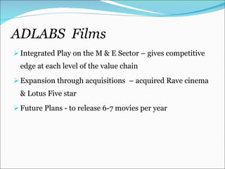 ADLABS  Films Integrated Play on the M & E Sector – gives competitive edge at each level of the value chain Expansion through acquisitions  – acquired Rave cinema & Lotus Five star Future Plans - to release 6-7 movies per year 